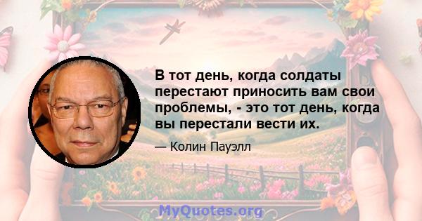 В тот день, когда солдаты перестают приносить вам свои проблемы, - это тот день, когда вы перестали вести их.