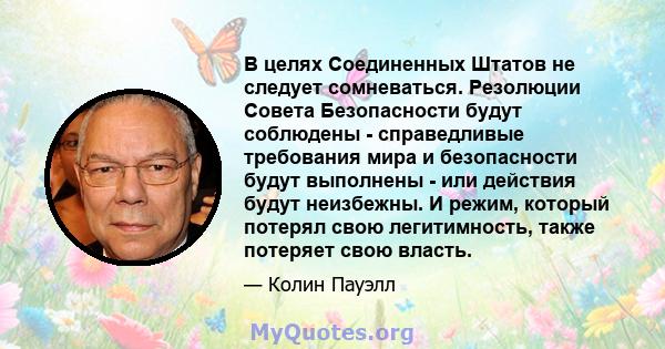 В целях Соединенных Штатов не следует сомневаться. Резолюции Совета Безопасности будут соблюдены - справедливые требования мира и безопасности будут выполнены - или действия будут неизбежны. И режим, который потерял