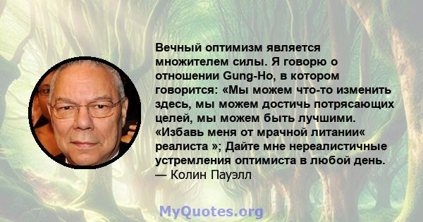 Вечный оптимизм является множителем силы. Я говорю о отношении Gung-Ho, в котором говорится: «Мы можем что-то изменить здесь, мы можем достичь потрясающих целей, мы можем быть лучшими. «Избавь меня от мрачной литании«