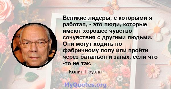 Великие лидеры, с которыми я работал, - это люди, которые имеют хорошее чувство сочувствия с другими людьми. Они могут ходить по фабричному полу или пройти через батальон и запах, если что -то не так.