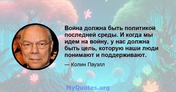 Война должна быть политикой последней среды. И когда мы идем на войну, у нас должна быть цель, которую наши люди понимают и поддерживают.