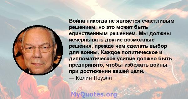 Война никогда не является счастливым решением, но это может быть единственным решением. Мы должны исчерпывать другие возможные решения, прежде чем сделать выбор для войны. Каждое политическое и дипломатическое усилие