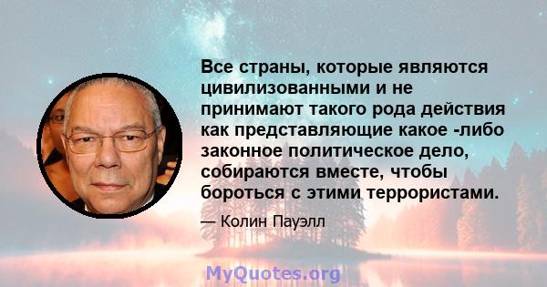 Все страны, которые являются цивилизованными и не принимают такого рода действия как представляющие какое -либо законное политическое дело, собираются вместе, чтобы бороться с этими террористами.