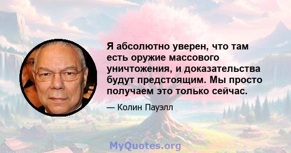 Я абсолютно уверен, что там есть оружие массового уничтожения, и доказательства будут предстоящим. Мы просто получаем это только сейчас.