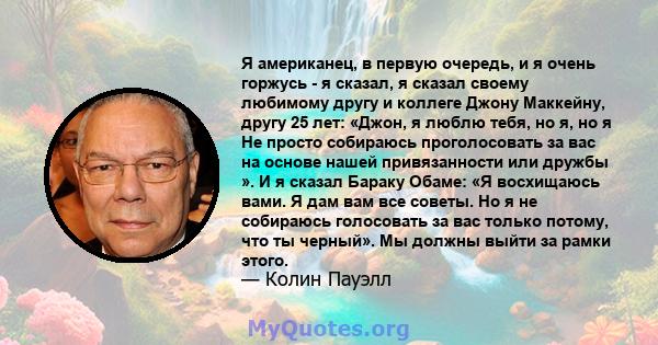 Я американец, в первую очередь, и я очень горжусь - я сказал, я сказал своему любимому другу и коллеге Джону Маккейну, другу 25 лет: «Джон, я люблю тебя, но я, но я Не просто собираюсь проголосовать за вас на основе