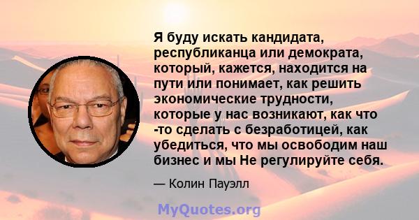 Я буду искать кандидата, республиканца или демократа, который, кажется, находится на пути или понимает, как решить экономические трудности, которые у нас возникают, как что -то сделать с безработицей, как убедиться, что 