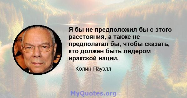 Я бы не предположил бы с этого расстояния, а также не предполагал бы, чтобы сказать, кто должен быть лидером иракской нации.