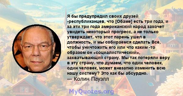 Я бы предупредил своих друзей -республиканцев, что [Обаме] есть три года, и за эти три года американский народ захочет увидеть некоторый прогресс, а не только утверждает, что этот парень ушел в должность, и мы