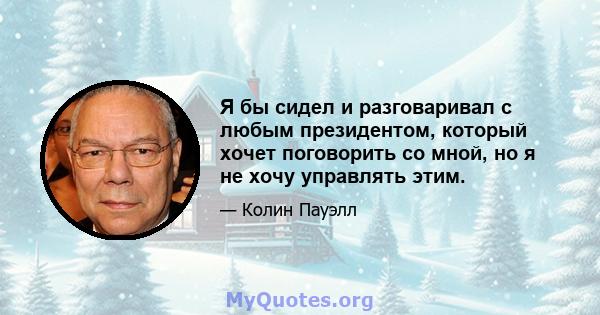 Я бы сидел и разговаривал с любым президентом, который хочет поговорить со мной, но я не хочу управлять этим.