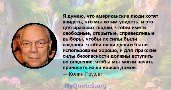 Я думаю, что американские люди хотят увидеть, что мы хотим увидеть, и это для иракских людей, чтобы иметь свободные, открытые, справедливые выборы, чтобы их силы были созданы, чтобы наши деньги были использованы хорошо, 