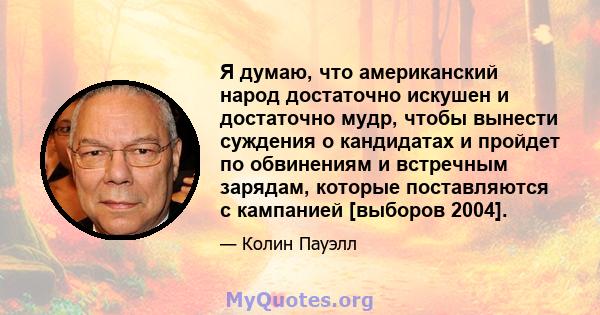 Я думаю, что американский народ достаточно искушен и достаточно мудр, чтобы вынести суждения о кандидатах и ​​пройдет по обвинениям и встречным зарядам, которые поставляются с кампанией [выборов 2004].