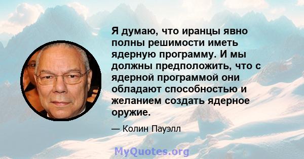 Я думаю, что иранцы явно полны решимости иметь ядерную программу. И мы должны предположить, что с ядерной программой они обладают способностью и желанием создать ядерное оружие.