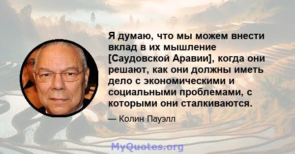 Я думаю, что мы можем внести вклад в их мышление [Саудовской Аравии], когда они решают, как они должны иметь дело с экономическими и социальными проблемами, с которыми они сталкиваются.