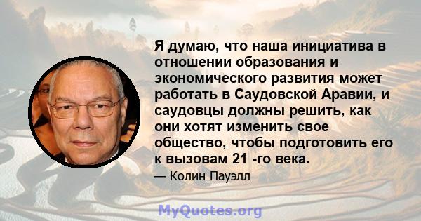 Я думаю, что наша инициатива в отношении образования и экономического развития может работать в Саудовской Аравии, и саудовцы должны решить, как они хотят изменить свое общество, чтобы подготовить его к вызовам 21 -го