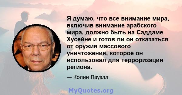 Я думаю, что все внимание мира, включив внимание арабского мира, должно быть на Саддаме Хусейне и готов ли он отказаться от оружия массового уничтожения, которое он использовал для терроризации региона.