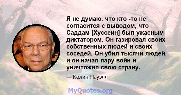 Я не думаю, что кто -то не согласится с выводом, что Саддам [Хуссейн] был ужасным диктатором. Он газировал своих собственных людей и своих соседей. Он убил тысячи людей, и он начал пару войн и уничтожил свою страну.