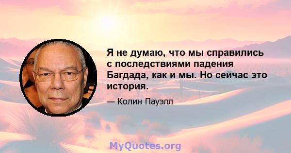 Я не думаю, что мы справились с последствиями падения Багдада, как и мы. Но сейчас это история.