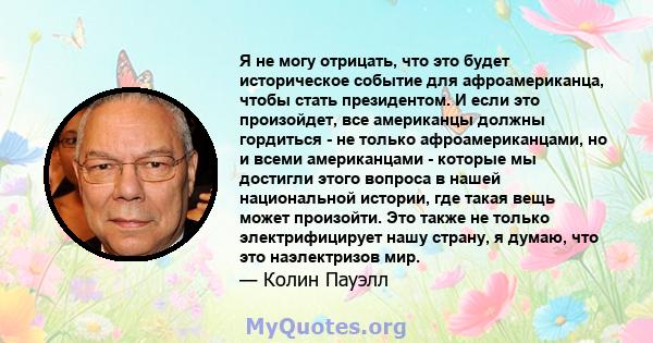 Я не могу отрицать, что это будет историческое событие для афроамериканца, чтобы стать президентом. И если это произойдет, все американцы должны гордиться - не только афроамериканцами, но и всеми американцами - которые