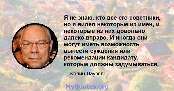 Я не знаю, кто все его советники, но я видел некоторые из имен, и некоторые из них довольно далеко вправо. И иногда они могут иметь возможность вынести суждения или рекомендации кандидату, которые должны задумываться.