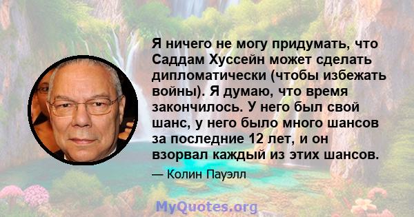 Я ничего не могу придумать, что Саддам Хуссейн может сделать дипломатически (чтобы избежать войны). Я думаю, что время закончилось. У него был свой шанс, у него было много шансов за последние 12 лет, и он взорвал каждый 