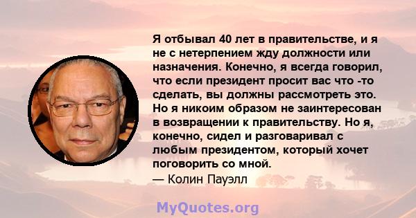 Я отбывал 40 лет в правительстве, и я не с нетерпением жду должности или назначения. Конечно, я всегда говорил, что если президент просит вас что -то сделать, вы должны рассмотреть это. Но я никоим образом не