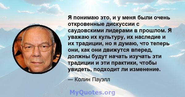 Я понимаю это, и у меня были очень откровенные дискуссии с саудовскими лидерами в прошлом. Я уважаю их культуру, их наследие и их традиции, но я думаю, что теперь они, как они движутся вперед, должны будут начать