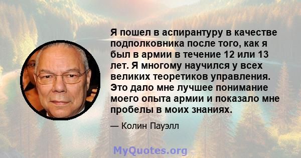 Я пошел в аспирантуру в качестве подполковника после того, как я был в армии в течение 12 или 13 лет. Я многому научился у всех великих теоретиков управления. Это дало мне лучшее понимание моего опыта армии и показало