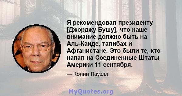 Я рекомендовал президенту [Джорджу Бушу], что наше внимание должно быть на Аль-Каиде, талибах и Афганистане. Это были те, кто напал на Соединенные Штаты Америки 11 сентября.