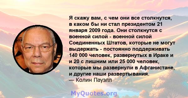 Я скажу вам, с чем они все столкнутся, в каком бы ни стал президентом 21 января 2009 года. Они столкнутся с военной силой - военной силой Соединенных Штатов, которые не могут выдержать - постоянно поддерживать 140 000