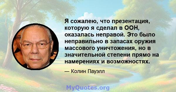 Я сожалею, что презентация, которую я сделал в ООН, оказалась неправой. Это было неправильно в запасах оружия массового уничтожения, но в значительной степени прямо на намерениях и возможностях.