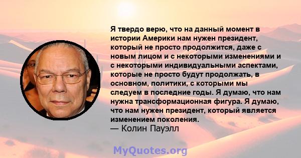 Я твердо верю, что на данный момент в истории Америки нам нужен президент, который не просто продолжится, даже с новым лицом и с некоторыми изменениями и с некоторыми индивидуальными аспектами, которые не просто будут