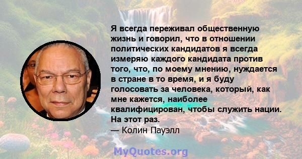 Я всегда переживал общественную жизнь и говорил, что в отношении политических кандидатов я всегда измеряю каждого кандидата против того, что, по моему мнению, нуждается в стране в то время, и я буду голосовать за