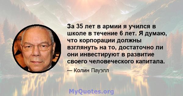 За 35 лет в армии я учился в школе в течение 6 лет. Я думаю, что корпорации должны взглянуть на то, достаточно ли они инвестируют в развитие своего человеческого капитала.