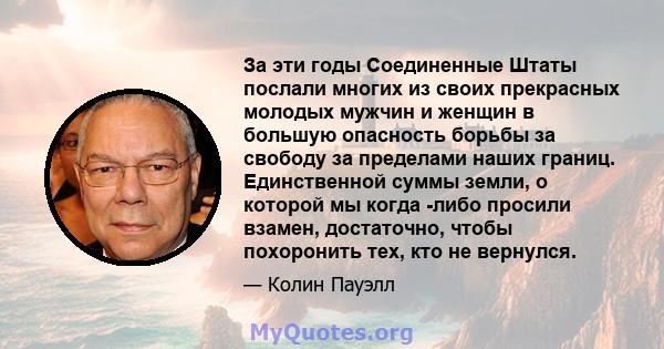 За эти годы Соединенные Штаты послали многих из своих прекрасных молодых мужчин и женщин в большую опасность борьбы за свободу за пределами наших границ. Единственной суммы земли, о которой мы когда -либо просили