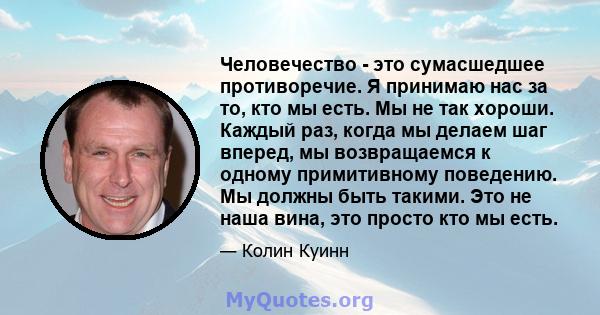 Человечество - это сумасшедшее противоречие. Я принимаю нас за то, кто мы есть. Мы не так хороши. Каждый раз, когда мы делаем шаг вперед, мы возвращаемся к одному примитивному поведению. Мы должны быть такими. Это не