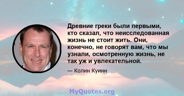 Древние греки были первыми, кто сказал, что неисследованная жизнь не стоит жить. Они, конечно, не говорят вам, что мы узнали, осмотренную жизнь, не так уж и увлекательной.