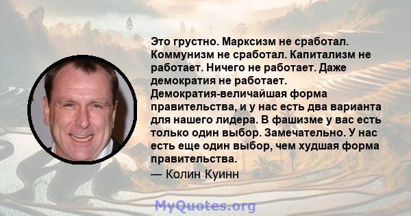 Это грустно. Марксизм не сработал. Коммунизм не сработал. Капитализм не работает. Ничего не работает. Даже демократия не работает. Демократия-величайшая форма правительства, и у нас есть два варианта для нашего лидера.