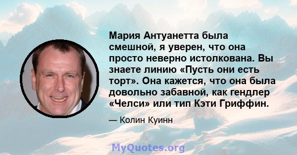 Мария Антуанетта была смешной, я уверен, что она просто неверно истолкована. Вы знаете линию «Пусть они есть торт». Она кажется, что она была довольно забавной, как гендлер «Челси» или тип Кэти Гриффин.