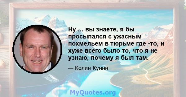 Ну ... вы знаете, я бы просыпался с ужасным похмельем в тюрьме где -то, и хуже всего было то, что я не узнаю, почему я был там.