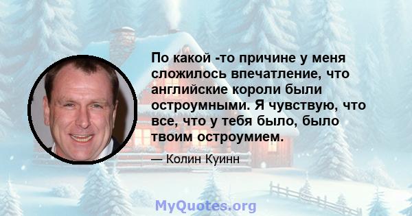 По какой -то причине у меня сложилось впечатление, что английские короли были остроумными. Я чувствую, что все, что у тебя было, было твоим остроумием.