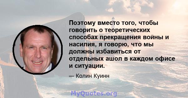 Поэтому вместо того, чтобы говорить о теоретических способах прекращения войны и насилия, я говорю, что мы должны избавиться от отдельных ашол в каждом офисе и ситуации.