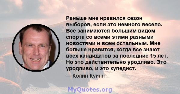 Раньше мне нравился сезон выборов, если это немного весело. Все занимаются большим видом спорта со всеми этими разными новостями и всем остальным. Мне больше нравится, когда все знают всех кандидатов за последние 15