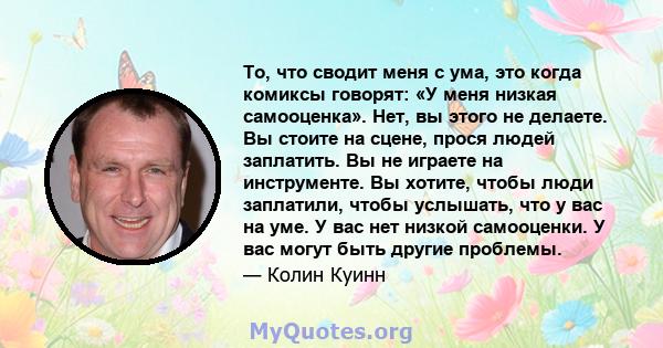 То, что сводит меня с ума, это когда комиксы говорят: «У меня низкая самооценка». Нет, вы этого не делаете. Вы стоите на сцене, прося людей заплатить. Вы не играете на инструменте. Вы хотите, чтобы люди заплатили, чтобы 