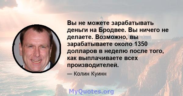 Вы не можете зарабатывать деньги на Бродвее. Вы ничего не делаете. Возможно, вы зарабатываете около 1350 долларов в неделю после того, как выплачиваете всех производителей.