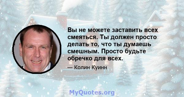 Вы не можете заставить всех смеяться. Ты должен просто делать то, что ты думаешь смешным. Просто будьте обречко для всех.