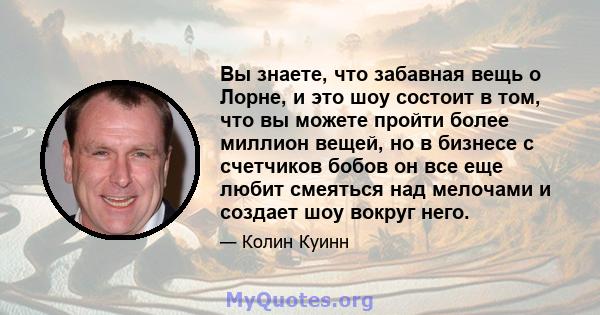 Вы знаете, что забавная вещь о Лорне, и это шоу состоит в том, что вы можете пройти более миллион вещей, но в бизнесе с счетчиков бобов он все еще любит смеяться над мелочами и создает шоу вокруг него.