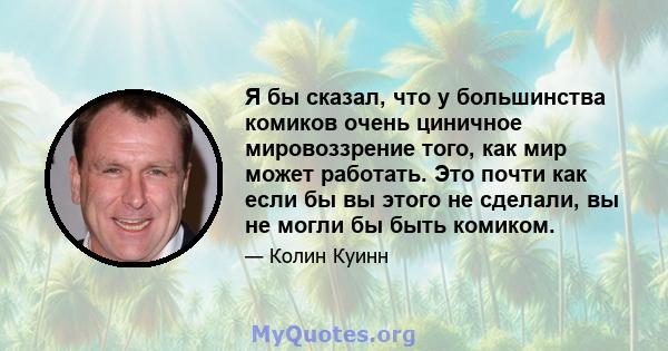 Я бы сказал, что у большинства комиков очень циничное мировоззрение того, как мир может работать. Это почти как если бы вы этого не сделали, вы не могли бы быть комиком.