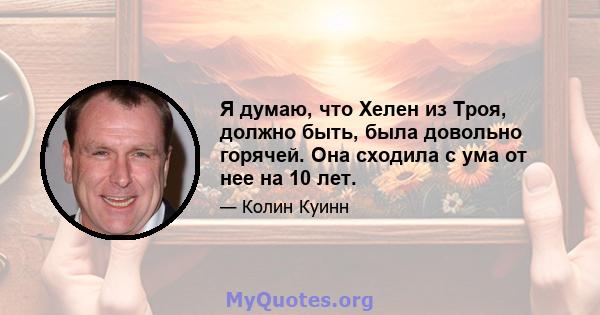 Я думаю, что Хелен из Троя, должно быть, была довольно горячей. Она сходила с ума от нее на 10 лет.