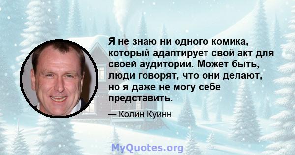 Я не знаю ни одного комика, который адаптирует свой акт для своей аудитории. Может быть, люди говорят, что они делают, но я даже не могу себе представить.