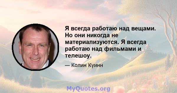 Я всегда работаю над вещами. Но они никогда не материализуются. Я всегда работаю над фильмами и телешоу.